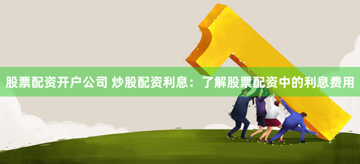 股票配资开户公司 炒股配资利息：了解股票配资中的利息费用