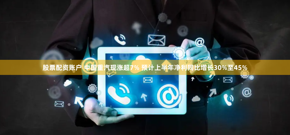 股票配资账户 中国重汽现涨超7% 预计上半年净利同比增长30%至45%