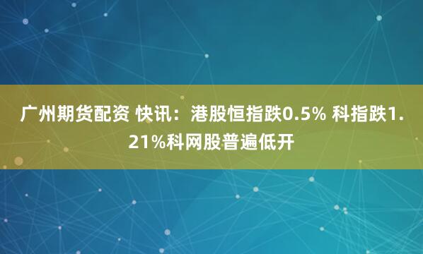 广州期货配资 快讯：港股恒指跌0.5% 科指跌1.21%科网股普遍低开