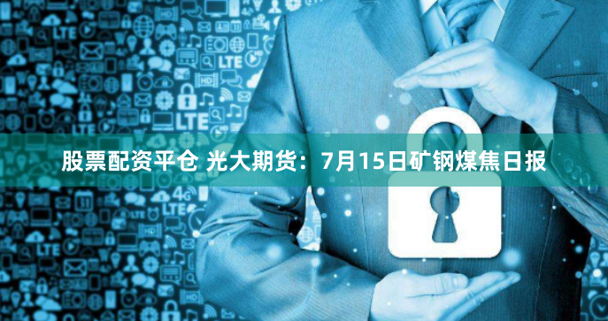 股票配资平仓 光大期货：7月15日矿钢煤焦日报