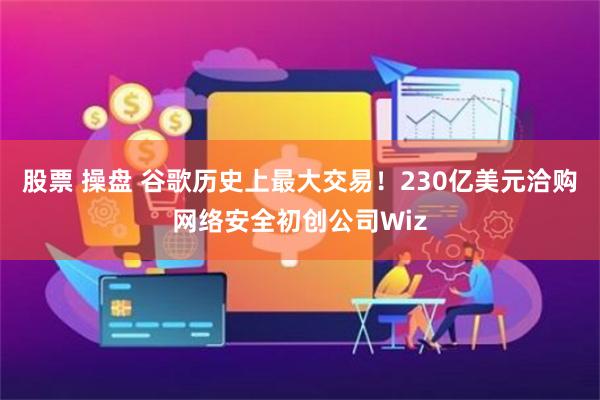 股票 操盘 谷歌历史上最大交易！230亿美元洽购网络安全初创公司Wiz