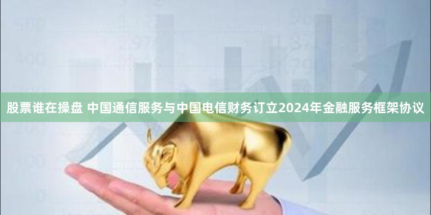 股票谁在操盘 中国通信服务与中国电信财务订立2024年金融服务框架协议
