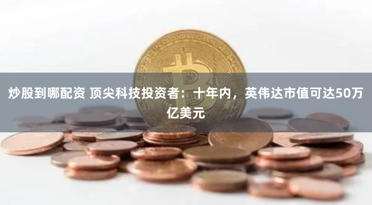 炒股到哪配资 顶尖科技投资者：十年内，英伟达市值可达50万亿美元